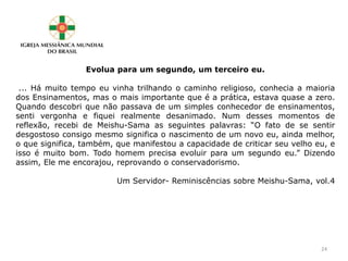 Evolua para um segundo, um terceiro eu.
... Há muito tempo eu vinha trilhando o caminho religioso, conhecia a maioria
dos Ensinamentos, mas o mais importante que é a prática, estava quase a zero.
Quando descobri que não passava de um simples conhecedor de ensinamentos,
senti vergonha e fiquei realmente desanimado. Num desses momentos de
reflexão, recebi de Meishu-Sama as seguintes palavras: “O fato de se sentir
desgostoso consigo mesmo significa o nascimento de um novo eu, ainda melhor,
o que significa, também, que manifestou a capacidade de criticar seu velho eu, e
isso é muito bom. Todo homem precisa evoluir para um segundo eu.” Dizendo
assim, Ele me encorajou, reprovando o conservadorismo.
Um Servidor- Reminiscências sobre Meishu-Sama, vol.4
24
 