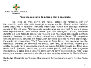 Faça seu relatório de acordo com a realidade.
No início do meu servir em Hagui, Estado de Yamaguti, por ser
inexperiente, ainda não havia conseguido sequer um fiel. Mesmo assim, Meishu-
Sama pediu-me o relatório. Portanto disse-Lhe: “Ainda não consegui nenhum
membro.” Ele retrucou: “Conseguindo ou não, uma vez que você foi para lá como
meu representante, pelo menos relate que não conseguiu.” Assim, continuei
durante um ano fazendo constar do relatório que não havia conseguido nenhum
membro. Passado um ano completo, comuniquei a Meishu-Sama: “Já completou
um ano que estou servindo em Hagui, por isso creio que não há mais esperança.”
Ele então me repreendeu: “Você fala como se fosse Deus, mas quem foi que lhe
disse isso? Durante um ano você me enviou, sem falta, os relatórios, mesmo para
relatar que não havia conseguido membros. Aquilo foi determinado por Deus para
testar você. Portanto, desta vez, quando voltar pra lá, terá início um progresso
incalculável. É agora que a coisa vai começar.” Ao ouvir isso estremeci, mas Hagui
começou a crescer, realmente, depois que ouvi aquelas palavras de Meishu-Sama.
Kyokaityo (Dirigente do Templo),(Presidente), Reminiscências sobre Meishu-Sama
vol.4
25
 