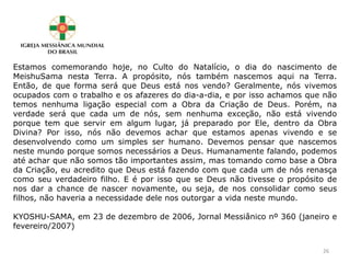 Estamos comemorando hoje, no Culto do Natalício, o dia do nascimento de
MeishuSama nesta Terra. A propósito, nós também nascemos aqui na Terra.
Então, de que forma será que Deus está nos vendo? Geralmente, nós vivemos
ocupados com o trabalho e os afazeres do dia-a-dia, e por isso achamos que não
temos nenhuma ligação especial com a Obra da Criação de Deus. Porém, na
verdade será que cada um de nós, sem nenhuma exceção, não está vivendo
porque tem que servir em algum lugar, já preparado por Ele, dentro da Obra
Divina? Por isso, nós não devemos achar que estamos apenas vivendo e se
desenvolvendo como um simples ser humano. Devemos pensar que nascemos
neste mundo porque somos necessários a Deus. Humanamente falando, podemos
até achar que não somos tão importantes assim, mas tomando como base a Obra
da Criação, eu acredito que Deus está fazendo com que cada um de nós renasça
como seu verdadeiro filho. E é por isso que se Deus não tivesse o propósito de
nos dar a chance de nascer novamente, ou seja, de nos consolidar como seus
filhos, não haveria a necessidade dele nos outorgar a vida neste mundo.
KYOSHU-SAMA, em 23 de dezembro de 2006, Jornal Messiânico nº 360 (janeiro e
fevereiro/2007)
26
 
