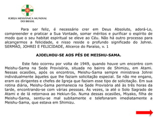 Para ser feliz, é necessário crer em Deus Absoluto, adorá-Lo,
compreender e praticar a Sua Vontade, somar méritos e purificar o espírito de
modo que o seu habitat espiritual se eleve ao Céu. Não há outro processo para
alcançarmos a felicidade, e nisso reside o profundo significado do Johrei.
SERMÃO, JOHREI E FELICIDADE, Alicerce do Paraíso, v. 1
AJOELHOU-SE AOS PÉS DE MEISHU-SAMA.
Este fato ocorreu por volta de 1949, quando houve um encontro com
Meishu-Sama na Sede Provisória, situada no bairro de Shimizu, em Atami.
Nessas ocasiões, após os encontros, Meishu-Sama sempre ministrava Johrei
individualmente àqueles que lhe faziam solicitação especial. Se não me engano,
eram os dirigentes e chefes de Igreja que faziam esse tipo de solicitação. Em sua
rotina diária, Meishu-Sama permanecia na Sede Provisória até às três horas da
tarde, encontrando-se com várias pessoas. Às vezes, ia até o Solo Sagrado de
Atami e de lá retornava ao Hekiun-So. Numa dessas ocasiões, Miyako, filha de
Meishu-Sama, sentiu-se mal subitamente e telefonaram imediatamente a
Meishu-Sama, que estava em Shimizu.
28
 