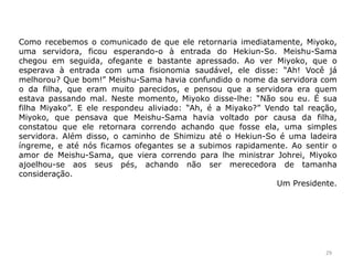 Como recebemos o comunicado de que ele retornaria imediatamente, Miyoko,
uma servidora, ficou esperando-o à entrada do Hekiun-So. Meishu-Sama
chegou em seguida, ofegante e bastante apressado. Ao ver Miyoko, que o
esperava à entrada com uma fisionomia saudável, ele disse: “Ah! Você já
melhorou? Que bom!” Meishu-Sama havia confundido o nome da servidora com
o da filha, que eram muito parecidos, e pensou que a servidora era quem
estava passando mal. Neste momento, Miyoko disse-lhe: “Não sou eu. É sua
filha Miyako”. E ele respondeu aliviado: “Ah, é a Miyako?” Vendo tal reação,
Miyoko, que pensava que Meishu-Sama havia voltado por causa da filha,
constatou que ele retornara correndo achando que fosse ela, uma simples
servidora. Além disso, o caminho de Shimizu até o Hekiun-So é uma ladeira
íngreme, e até nós ficamos ofegantes se a subimos rapidamente. Ao sentir o
amor de Meishu-Sama, que viera correndo para lhe ministrar Johrei, Miyoko
ajoelhou-se aos seus pés, achando não ser merecedora de tamanha
consideração.
Um Presidente.
29
 