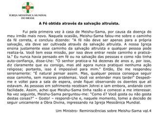 A Fé obtida através da salvação altruísta.
Fui pela primeira vez à casa de Meishu-Sama, por causa da doença do
meu irmão mais novo. Naquela ocasião, Meishu-Sama falou-me sobre o caminho
da fé correta, e concluiu dizendo: “A fé não deve ser apenas para a própria
salvação, ela deve ser cultivada através da salvação altruísta. A nossa Igreja
ensina justamente esse caminho da salvação altruísta e qualquer pessoa pode
realiza-la. Você tem essa missão, por isso deve entrar neste caminho e praticá-
la.” Eu nunca havia pensado em fé ou na salvação das pessoas e como não tinha
auto-confiança, disse-Lhe: “O senhor pratica-a há dezenas de anos e, por isso,
diz claramente que eu consigo, mas até agora nunca pratiquei nenhuma ação
religiosa; portanto, isso é impossível para mim.” Então, Ele me respondeu
serenamente: “É natural pensar assim. Mas, qualquer pessoa consegue seguir
esse caminho, sem maiores problemas. Você vai entender mais tarde!” Despedi-
me e voltei para a sala de espera, onde fiquei observando os doentes que ali
estavam. As pessoas em sofrimento recebiam Johrei e iam embora, andando com
facilidade. Assim, achei que Meishu-Sama tinha razão e comecei a me interessar.
Na vez seguinte, Meishu-Sama perguntou-me: “Como é? Você gosta ou não gosta
destas coisas?” – Gosto! – respondi-Lhe e, naquele momento, tomei a decisão de
seguir unicamente a Obra Divina, ingressando na Igreja Messiânica Mundial.
Um Ministro- Reminiscências sobre Meishu-Sama vol.43
 