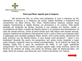 Para purificar aquilo que é impuro.
Até tornar-me fiel, eu tinha uma barbearia. E com o ingresso na Fé,
abandonei a tesoura e a máquina de cortar cabelo decidido a empenhar-me
unicamente na Obra Divina. Em 1931, Meishu-Sama resolveu realizar duas
viagens missionárias à região Kansai, na primavera e no outono. Pela gentil
atenção do dirigente da Igreja, durante a sua estadia em Quioto, recebi a
incumbência de fazer a barba de Meishu-Sama e no primeiro dia pernoitamos na
casa de campo Kimura. Como já fazia tempo que não lidava com aquele serviço,
comprei material de barbearia inteiramente novo e pedi a Deus que pudesse fazer
a dedicação sem cometer qualquer falha. Assim, com muito receio, aproximei-me
pela primeira vez de Meishu-Sama. A que Igreja você pertence? - Qual o seu
endereço? Quando Ele assim me perguntou, por achar muito modesto o lugar
onde morava, respondi mais ou menos envergonhado: “É no distrito de Saijo de
Ossaka. Onde fica a zona de meretrício de Hilda. É um lugar realmente
vergonhoso!” Eu me sentia assim, porque aquele lugar onde morava, bairro de
Sant’no do distrito de Saijo, era perto do famoso cabo de Kama-ga-Saki, um
lugar cheio de ociosos, que fazia par com o bairro de Sanya, em Tóquio.
4
 