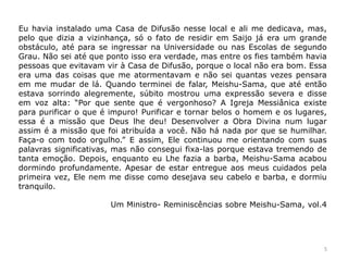 Eu havia instalado uma Casa de Difusão nesse local e ali me dedicava, mas,
pelo que dizia a vizinhança, só o fato de residir em Saijo já era um grande
obstáculo, até para se ingressar na Universidade ou nas Escolas de segundo
Grau. Não sei até que ponto isso era verdade, mas entre os fies também havia
pessoas que evitavam vir à Casa de Difusão, porque o local não era bom. Essa
era uma das coisas que me atormentavam e não sei quantas vezes pensara
em me mudar de lá. Quando terminei de falar, Meishu-Sama, que até então
estava sorrindo alegremente, súbito mostrou uma expressão severa e disse
em voz alta: “Por que sente que é vergonhoso? A Igreja Messiânica existe
para purificar o que é impuro! Purificar e tornar belos o homem e os lugares,
essa é a missão que Deus lhe deu! Desenvolver a Obra Divina num lugar
assim é a missão que foi atribuída a você. Não há nada por que se humilhar.
Faça-o com todo orgulho.” E assim, Ele continuou me orientando com suas
palavras significativas, mas não consegui fixa-las porque estava tremendo de
tanta emoção. Depois, enquanto eu Lhe fazia a barba, Meishu-Sama acabou
dormindo profundamente. Apesar de estar entregue aos meus cuidados pela
primeira vez, Ele nem me disse como desejava seu cabelo e barba, e dormiu
tranquilo.
Um Ministro- Reminiscências sobre Meishu-Sama, vol.4
5
 