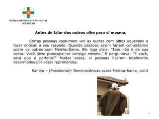 Antes de falar dos outros olhe para si mesmo.
Certas pessoas costumam ver as outras com olhos aguçados a
fazer críticas a seu respeito. Quando pessoas assim fariam comentários
sobre os outros com Meishu-Sama. Ele logo dizia: “Isso não é de sua
conta. Você deve preocupar-se consigo mesmo.” E perguntava: “E você,
será que é perfeito?” Muitas vezes, vi pessoas ficarem totalmente
desarmados por essas reprimendas.
Kantyo – (Presidente)- Reminiscências sobre Meishu-Sama, vol.4
6
 
