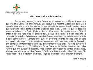 Não dê ouvidos a falatórios.
Certa vez, começou um falatório no cômodo contíguo àquele em
que Meishu-Sama se encontrava. Eu estava no mesmo aposento que Ele e
percebi quando o tom das vozes do outro lado foi aumentando tanto, que o
que falavam ficou perfeitamente audível para nós. O pior é que o assunto
versava sobre o próprio Meishu-Sama. Era uma discussão assim: “Ele é
entendido” ou “Ele não é entendido”, o que me levou a ficar inquieto e
trêmulo de medo. Entretanto, Meishu-Sama permaneceu totalmente alheio
a tais comentários. Lembro-me que fui profundamente tocado por aquele
seu modo de agir, conservando-se compenetrado no que estava fazendo,
em perfeita conformidade com seu Ensinamento que diz: “Não dê ouvidos a
falatórios.” Kantyo – (Presidente) Se o fizerem de bobo, faça-se de bobo
Não é que me julgasse esperto, mas vieram acontecendo tantas coisas que,
aborrecido, disse a Meishu-Sama: “Estão me fazendo de bobo!” Ao que Ele
respondeu: “Se o fizerem de bobo, faça-se de bobo! Veja eu por exemplo.”
Um Ministro
7
 