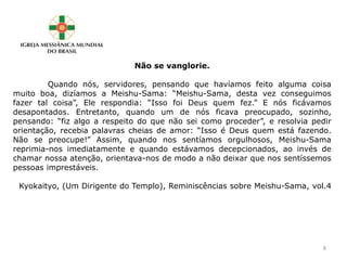 Não se vanglorie.
Quando nós, servidores, pensando que havíamos feito alguma coisa
muito boa, dizíamos a Meishu-Sama: “Meishu-Sama, desta vez conseguimos
fazer tal coisa”, Ele respondia: “Isso foi Deus quem fez.” E nós ficávamos
desapontados. Entretanto, quando um de nós ficava preocupado, sozinho,
pensando: “fiz algo a respeito do que não sei como proceder”, e resolvia pedir
orientação, recebia palavras cheias de amor: “Isso é Deus quem está fazendo.
Não se preocupe!” Assim, quando nos sentíamos orgulhosos, Meishu-Sama
reprimia-nos imediatamente e quando estávamos decepcionados, ao invés de
chamar nossa atenção, orientava-nos de modo a não deixar que nos sentíssemos
pessoas imprestáveis.
Kyokaityo, (Um Dirigente do Templo), Reminiscências sobre Meishu-Sama, vol.4
8
 
