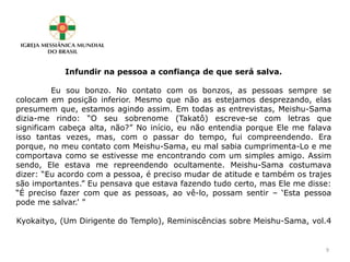 Infundir na pessoa a confiança de que será salva.
Eu sou bonzo. No contato com os bonzos, as pessoas sempre se
colocam em posição inferior. Mesmo que não as estejamos desprezando, elas
presumem que, estamos agindo assim. Em todas as entrevistas, Meishu-Sama
dizia-me rindo: “O seu sobrenome (Takatô) escreve-se com letras que
significam cabeça alta, não?” No início, eu não entendia porque Ele me falava
isso tantas vezes, mas, com o passar do tempo, fui compreendendo. Era
porque, no meu contato com Meishu-Sama, eu mal sabia cumprimenta-Lo e me
comportava como se estivesse me encontrando com um simples amigo. Assim
sendo, Ele estava me repreendendo ocultamente. Meishu-Sama costumava
dizer: “Eu acordo com a pessoa, é preciso mudar de atitude e também os trajes
são importantes.” Eu pensava que estava fazendo tudo certo, mas Ele me disse:
“É preciso fazer com que as pessoas, ao vê-lo, possam sentir – ‘Esta pessoa
pode me salvar.’ ”
Kyokaityo, (Um Dirigente do Templo), Reminiscências sobre Meishu-Sama, vol.4
9
 