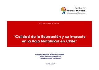 ESTUDIO DE OPINIÓN PÚBLICA




“Calidad de la Educación y su Impacto
    en la Baja Natalidad en Chile”


          Programa Políticas Públicas y Familia
               Centro de Políticas Públicas
                Universidad del Desarrollo


                        Junio, 2007
 