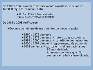 De 1900 a 1965 o número de nascimentos manteve-se acima dos
160 000 registos. Diminuiu entre:
1916 e 1919 ☞ I Guerra Mundial
1939 e 1945 ☞ II Guerra Mundial
De 1965 a 2008 verificou-se:
Declínio do número de nascimentos de modo irregular:
1960 a 1975 decresce
1975 a 1977 aumenta ☞ retorno das ex-colónias
1995 a 2000 aumenta ☞ contributo dos imigrantes
2000 a 2007 diminui ☞ agravamento da economia
2008 aumenta ☞ partos em mulheres acima dos
30 anos de idade.
Aumentos pontuais que não
compensam a baixa fecundidade.
2
 