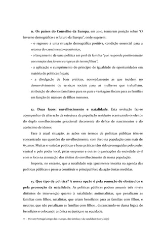 Por um Portugal amigo das crianças, das famílias e da natalidade (2015-2035)10 .
11. Os países do Conselho da Europa, em 2010, tomaram posição sobre “O
Inverno demográfico e o futuro da Europa”, onde sugerem:
- o regresso a uma situação demográfica positiva, condição essencial para a
retoma do crescimento económico;
- o lançamento de uma política em prol da família “que responda positivamente
aos ensejos dos jovens europeus de terem filhos”;
- a aplicação e cumprimento do princípio de igualdade de oportunidades em
matéria de políticas fiscais;
- a divulgação de boas práticas, nomeadamente as que incidem no
desenvolvimento de serviços sociais para as mulheres que trabalham,
atribuição de abonos familiares para os pais e vantagens fiscais para as famílias
em função do número de filhos menores.
12. Duas faces: envelhecimento e natalidade. Esta evolução faz-se
acompanhar da alteração da estrutura da população residente acentuando os efeitos
do duplo envelhecimento geracional decorrente do défice de nascimentos e do
acréscimo de idosos.
Face à atual situação, as ações em termos de políticas públicas têm-se
concentrado nas questões do envelhecimento, com foco na população com mais de
65 anos. Muitas e variadas políticas e boas práticas têm sido prosseguidas pelo poder
central e pelo poder local, pelas empresas e outras organizações da sociedade civil
com o foco na atenuação dos efeitos do envelhecimento da nossa população.
Importa, no entanto, que a natalidade seja igualmente inscrita na agenda das
políticas públicas e passe a constituir o principal foco da ação destas medidas.
13. Que tipo de política? A nossa opção é pela remoção de obstáculos e
pela promoção da natalidade. As políticas públicas podem assumir três níveis
distintos de intervenção quanto à natalidade: antinatalistas, que penalizam as
famílias com filhos, natalistas, que criam benefícios para as famílias com filhos, e
neutras, que não penalizam as famílias com filhos , distanciando-se duma lógica de
benefícios e colocando a tónica na justiça e na equidade.
 