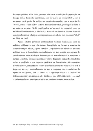 Por um Portugal amigo das crianças, das famílias e da natalidade (2015-2035)100 .
interesse público. Mais ainda, permite relacionar a evolução da população na
Europa com o bem-estar económico, com os “custos de oportunidade”, com a
crescente participação da mulher no mundo do trabalho, com a situação de
“menos família” e com outros factores de ordem individual, psicológica e moral e
de natureza societal. Friedli (2006), refere as “variáveis de contexto”, como os
factores socioeconómicos, a educação, a atividade da mulher e factores culturais
relacionados com a religião e normas nacionais em relação com o número “ideal”
de filhos por casal.
Alguns estudos permitem contextualizar medidas relacionadas com as
políticas públicas e a sua relação com fecundidade na Europa; a investigação
desenvolvida por Baizán, Arpino e Delclòs (2013) acentua os efeitos das políticas
públicas sobre a fecundidade, nomeadamente no que respeita aos serviços de
atendimento e apoio à infância, às condições do mercado laboral, a prestações e
rendas, ao sistema tributário e ainda aos valores de género, traduzidos nos efeitos
sobre a igualdade e nos impactos positivos na fecundidade. Alicerçando-se
noutros estudos, em contextos e sobre assuntos diversificados relacionados com o
tema em apreço - nomeadamente os que se prendem com o acréscimo da
igualdade de género, com a família e a segurança social -, a recolha de
indicadores-macro em países da UE – tendo por base o ISF médio entre 1992-1998
– embora desfasada no tempo permitiu aos autores completar a sua análise.
 
