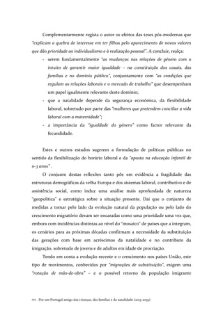 Por um Portugal amigo das crianças, das famílias e da natalidade (2015-2035)102 .
Complementarmente regista o autor os efeitos das teses pós-modernas que
“explicam a quebra de interesse em ter filhos pelo aparecimento de novos valores
que dão prioridade ao individualismo e à realização pessoal”. A concluir, realça:
- serem fundamentalmente “as mudanças nas relações de género com o
intuito de garantir maior igualdade – na constituição dos casais, das
famílias e no domínio público”, conjuntamente com “as condições que
regulam as relações laborais e o mercado de trabalho” que desempenham
um papel igualmente relevante deste domínio;
- que a natalidade depende da segurança económica, da flexibilidade
laboral, sobretudo por parte das “mulheres que pretendem conciliar a vida
laboral com a maternidade”;
- a importância da “igualdade do género” como factor relevante da
fecundidade.
Estes e outros estudos sugerem a formulação de políticas públicas no
sentido da flexibilização do horário laboral e da “aposta na educação infantil de
0-3 anos” .
O conjunto destas reflexões tanto põe em evidência a fragilidade das
estruturas demográficas da velha Europa e dos sistemas laboral, contributivo e de
assistência social, como induz uma análise mais aprofundada de natureza
“geopolítica” e estratégica sobre a situação presente. Daí que o conjunto de
medidas a tomar pelo lado da evolução natural da população ou pelo lado do
crescimento migratório devam ser encaradas como uma prioridade uma vez que,
embora com incidências distintas ao nível do “mosaico” de países que a integram,
os cenários para as próximas décadas confirmam a necessidade da substituição
das gerações com base em acréscimos da natalidade e no contributo da
imigração, sobretudo de jovens e de adultos em idade de procriação.
Tendo em conta a evolução recente e o crescimento nos países União, este
tipo de movimentos, conhecidos por “migrações de substituição”, exigem uma
“rotação de mão-de-obra” – e o possível retorno da população imigrante
 