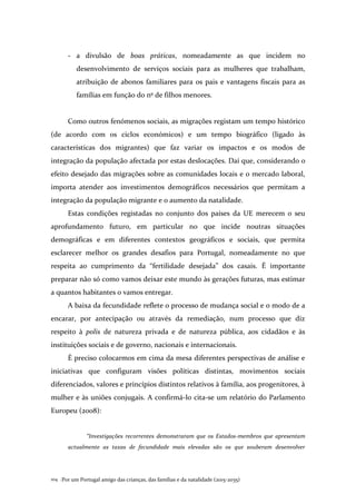 Por um Portugal amigo das crianças, das famílias e da natalidade (2015-2035)104 .
- a divulsão de boas práticas, nomeadamente as que incidem no
desenvolvimento de serviços sociais para as mulheres que trabalham,
atribuição de abonos familiares para os pais e vantagens fiscais para as
famílias em função do nº de filhos menores.
Como outros fenómenos sociais, as migrações registam um tempo histórico
(de acordo com os ciclos económicos) e um tempo biográfico (ligado às
características dos migrantes) que faz variar os impactos e os modos de
integração da população afectada por estas deslocações. Daí que, considerando o
efeito desejado das migrações sobre as comunidades locais e o mercado laboral,
importa atender aos investimentos demográficos necessários que permitam a
integração da população migrante e o aumento da natalidade.
Estas condições registadas no conjunto dos países da UE merecem o seu
aprofundamento futuro, em particular no que incide noutras situações
demográficas e em diferentes contextos geográficos e sociais, que permita
esclarecer melhor os grandes desafios para Portugal, nomeadamente no que
respeita ao cumprimento da “fertilidade desejada” dos casais. É importante
preparar não só como vamos deixar este mundo às gerações futuras, mas estimar
a quantos habitantes o vamos entregar.
A baixa da fecundidade reflete o processo de mudança social e o modo de a
encarar, por antecipação ou através da remediação, num processo que diz
respeito à polis de natureza privada e de natureza pública, aos cidadãos e às
instituições sociais e de governo, nacionais e internacionais.
É preciso colocarmos em cima da mesa diferentes perspectivas de análise e
iniciativas que configuram visões políticas distintas, movimentos sociais
diferenciados, valores e princípios distintos relativos à família, aos progenitores, à
mulher e às uniões conjugais. A confirmá-lo cita-se um relatório do Parlamento
Europeu (2008):
“Investigações recorrentes demonstraram que os Estados-membros que apresentam
actualmente as taxas de fecundidade mais elevadas são os que souberam desenvolver
 