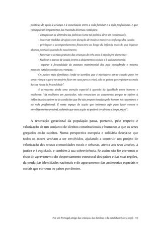 Por um Portugal amigo das crianças, das famílias e da natalidade (2015-2035). 105
políticas de apoio à criança e à conciliação entre a vida familiar e a vida profissional, e que
conseguiram implementá-las reunindo diversas condições:
- ultrapassar as alternâncias políticas (uma tal política deve ser consensual);
- inscrever medidas de apoio com duração de modo a manter a confiança dos casais;
- privilegiar o acompanhamento financeiro ao longo da infância mais do que injectar
abonos pontuais quando do nascimento;
- favorecer o acesso gratuito das crianças de três anos à escola pré-elementar;
- facilitar o acesso de casais jovens a alojamentos sociais e à sua autonomia;
- separar a fecundidade do estatuto matrimonial dos pais concedendo o mesmo
estatuto jurídico a todas as crianças;
Os países mais familistas (onde se acredita que é necessário ser-se casado para ter
uma criança e que é necessário ficar em casa para a criar), são os países que registam as mais
baixas taxas de fecundidade”.
E acrescenta ainda uma atenção especial à questão da igualdade entre homens e
mulheres: “As mulheres em particular, não renunciam ao casamento porque se opõem à
infância; elas opõem-se às condições que lhe são proporcionadas pelo homem no casamento e
na vida profissional. É neste espaço de acção que interessa agir para lutar contra o
envelhecimento evitável, sabendo que esta acção só poderá ter efeitos a longo prazo”.
A renovação geracional da população passa, portanto, pelo respeito e
valorização de um conjunto de direitos constitucionais e humanos a que os seres
gregários estão sujeitos. Numa perspectiva europeia e solidária deseja-se que
todos os atores venham a ser envolvidos, ajudando a construir um projeto de
valorização das nossas comunidades rurais e urbanas, atenta aos seus anseios, à
justiça e à equidade, e também à sua sobrevivência. Se assim não for corremos o
risco do agravamento do despovoamento estrutural dos países e das suas regiões,
da perda das identidades nacionais e do agravamento das assimetrias espaciais e
sociais que corroem os países por dentro.
 