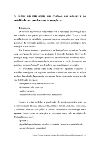 Por um Portugal amigo das crianças, das famílias e da natalidade (2015-2035). 107
5. Pensar um país amigo das crianças, das famílias e da
natalidade: um problema social complexo.
Introdução
O desenho de propostas relacionadas com a natalidade em Portugal deve
ser referida a um quadro geo-referencial e estratégico global. Travar a atual
descida abrupta da natalidade e procurar recuperar os nascimentos para valores
próximos da renovação geracional constitui um imperativo estratégico para
Portugal, hoje e amanhã.
Um documento como o que dá corpo ao “Portugal 2020: Acordo de Parceria
2014-2020” proposto pelo governo português à Comissão Europeia (Governo de
Portugal, 2014), e que “consagra a política de desenvolvimento económico, social,
ambiental e territorial que estimulará o crescimento e a criação de emprego nos
próximos anos em Portugal”, tem de colocar esta questão como nevrálgica.
As prioridades estabelecidas neste documento apontam objectivos e
medidas estratégicas nos seguintes domínios e temáticas, que não se podem
desligar da evolução da população portuguesa, da sua composição e estrutura, da
sua distribuição no espaço:
- competitividade e internacionalização;
- inclusão social e emprego;
- capital humano;
- sustentabilidade e eficiência no uso de recursos.
Acresce a estas medidas a ponderação de constrangimentos reais ao
desenvolvimento da nossa sociedade relacionados com as assimetrias territoriais,
a reforma da administração pública e a retoma da economia e do emprego. Neste
contexto, inscrevem-se os princípios a contemplar nesta visão estratégica de
Portugal 2020, a saber:
- parceria;
- igualdade entre homens e mulheres, não discriminação e acessibilidade;
- desenvolvimento sustentável.
 