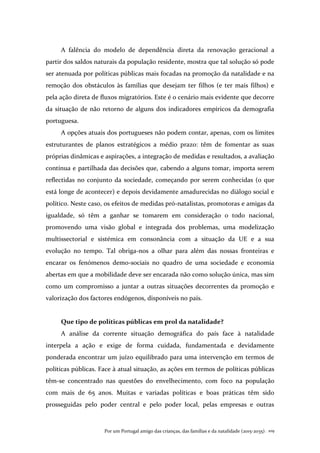 Por um Portugal amigo das crianças, das famílias e da natalidade (2015-2035). 109
A falência do modelo de dependência direta da renovação geracional a
partir dos saldos naturais da população residente, mostra que tal solução só pode
ser atenuada por políticas públicas mais focadas na promoção da natalidade e na
remoção dos obstáculos às famílias que desejam ter filhos (e ter mais filhos) e
pela ação direta de fluxos migratórios. Este é o cenário mais evidente que decorre
da situação de não retorno de alguns dos indicadores empíricos da demografia
portuguesa.
A opções atuais dos portugueses não podem contar, apenas, com os limites
estruturantes de planos estratégicos a médio prazo: têm de fomentar as suas
próprias dinâmicas e aspirações, a integração de medidas e resultados, a avaliação
contínua e partilhada das decisões que, cabendo a alguns tomar, importa serem
reflectidas no conjunto da sociedade, começando por serem conhecidas (o que
está longe de acontecer) e depois devidamente amadurecidas no diálogo social e
político. Neste caso, os efeitos de medidas pró-natalistas, promotoras e amigas da
igualdade, só têm a ganhar se tomarem em consideração o todo nacional,
promovendo uma visão global e integrada dos problemas, uma modelização
multissectorial e sistémica em consonância com a situação da UE e a sua
evolução no tempo. Tal obriga-nos a olhar para além das nossas fronteiras e
encarar os fenómenos demo-sociais no quadro de uma sociedade e economia
abertas em que a mobilidade deve ser encarada não como solução única, mas sim
como um compromisso a juntar a outras situações decorrentes da promoção e
valorização dos factores endógenos, disponíveis no país.
Que tipo de políticas públicas em prol da natalidade?
A análise da corrente situação demográfica do país face à natalidade
interpela a ação e exige de forma cuidada, fundamentada e devidamente
ponderada encontrar um juízo equilibrado para uma intervenção em termos de
políticas públicas. Face à atual situação, as ações em termos de políticas públicas
têm-se concentrado nas questões do envelhecimento, com foco na população
com mais de 65 anos. Muitas e variadas políticas e boas práticas têm sido
prosseguidas pelo poder central e pelo poder local, pelas empresas e outras
 