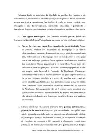 Por um Portugal amigo das crianças, das famílias e da natalidade (2015-2035) . 11
Salvaguardando os princípios da liberdade de escolha dos cidadãos e da
subsidiariedade, esta Comissão entende que as políticas públicas devem assim estar
atentas aos sinais e necessidades das famílias, devendo ser dadas condições que
favoreçam o seu desenvolvimento, removendo obstáculos e permitindo a
fecundidade desejada e a existência de mais famílias estáveis, saudáveis e funcionais.
14. Oito opções estratégicas. Esta Comissão entende que uma Política de
Promoção da Natalidade para Portugal deve ser guiada por oito opções estratégicas:
1. Apesar da crise e por causa dela, é preciso dar desde já sinais. Apesar
da positiva inversão dos indicadores do desemprego e de termos
ultrapassado um momento de enorme incerteza, a situação económica do
país, particularmente o desemprego entre os mais jovens e o clima geral
que se vive na Europa quanto ao futuro, apresenta ainda entraves à decisão
dos casais terem filhos e poderem vir a ter mais filhos. Parece claro para
todos que a lenta recuperação da economia e do emprego pode vir a criar
um quadro mais favorável à Promoção da Natalidade. Plenamente
conscientes desta situação, estamos convictos de que é urgente colocar já
de pé um conjunto articulado e coerente de medidas, susceptíveis de
serem aplicadas gradualmente, mas permitindo desde já dar os sinais
tidos como mais certos e transmitir a confiança necessária à recuperação
da Natalidade. Tal recuperação não só é possível como constitui uma
condição sine qua non da sustentabilidade do próprio país: sem crianças
não há sustentabilidade, nem futuro, por mais benéfica que seja a retoma
da economia.
2. É muito difícil mas é necessário criar uma nova política pública para a
promoção da natalidade inspirada por nove critérios; uma política que
seja (i) integrada, reunindo todos os segmentos da administração pública,
(ii) participada por toda a sociedade, o Estado, as autarquias e associações
de cidadãos, as empresas e (iii) coerente e abrangente, constituindo
prioridade em múltiplas políticas sectoriais, (iv) que seja universal, dirigida
 