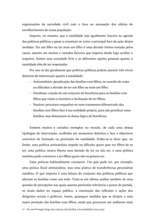 Por um Portugal amigo das crianças, das famílias e da natalidade (2015-2035)110 .
organizações da sociedade civil com o foco na atenuação dos efeitos do
envelhecimento da nossa população.
Importa, no entanto, que a natalidade seja igualmente inscrita na agenda
das políticas públicas e passe a constituir-se como o principal foco da ação destas
medidas. Ter um filho ou ter mais um filho é uma decisão íntima tomada pelos
casais, assente em muitos e variados factores que importa desde logo acolher e
respeitar. Somos uma sociedade livre e as diferentes opções pessoais quanto à
natalidade têm de ser respeitadas.
Por isso se diz geralmente que políticas públicas podem assumir três níveis
distintos de intervenção quanto à natalidade:
- Antinatalistas: penalização das famílias com filhos, no sentido de vedar
ou dificultar a decisão de ter um filho ou mais um filho;
- Natalistas: criação de um conjunto de benefícios para as famílias com
filhos que visam o incentivo e facilitação de ter filhos;
- Neutras: procuram enquadrar-se num tratamento diferenciado das
famílias com filhos face à sua realidade própria, para não penalizar estas
famílias, mas distanciam-se duma lógica de benefícios.
Existem muitos e variados exemplos no mundo, de cada uma destas
tipologias de intervenção, acolhidas em momentos distintos e face a objectivos
concretos de limitação ou promoção da natalidade. Poder-se-ia dizer que, no
limite, uma política antinatalista impede ou dificulta quem quer ter filhos de os
ter, uma política neutra liberta uma decisão de ter ou não ter, e uma política
natalista pode convencer a ter filhos quem não os pensou ter.
Estas práticas habitualmente coexistem. Um país pode ter, por exemplo,
uma prática fiscal antinatalista, mas uma prática de transferências pecuniárias
natalista. O que importa é uma leitura do conjunto das políticas públicas que
afectam as famílias como um todo. Trata-se em última análise também de uma
questão de percepções nas quais assume particular relevância o ponto de partida,
os sinais dados no espaço público, a orientação das reflexões e ações dos
dirigentes sociais e políticos. Assim, quaisquer medidas que se dirijam a uma
maior proteção das famílias com filhos, ainda que procurem um ambiente mais
 