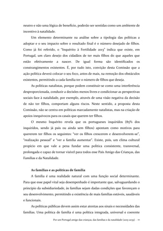 Por um Portugal amigo das crianças, das famílias e da natalidade (2015-2035) . 111
neutro e não uma lógica de benefício, poderão ser sentidas como um ambiente de
incentivo à natalidade.
Um elemento determinante na análise sobre a tipologia das políticas a
adoptar e o seu impacto sobre o resultado final é o número desejado de filhos.
Como já foi referido, o “Inquérito à Fertilidade 2013” indica que existe, em
Portugal, um claro desejo dos cidadãos de ter mais filhos do que aqueles que
estão efetivamente a nascer. De igual forma são identificados os
constrangimentos existentes. É, por tudo isto, convição desta Comissão que a
ação política deverá colocar o seu foco, antes de mais, na remoção dos obstáculos
existentes, permitindo a cada família ter o número de filhos que deseja.
As políticas natalistas, porque podem constituir-se como uma interferência
desproporcionada, conduzir a decisões menos livres e condicionar as perspectivas
sociais face à natalidade, por exemplo, através de uma visão negativa da decisão
de não ter filhos, comportam alguns riscos. Neste sentido, a proposta desta
Comissão, não se centra em políticas marcadamente natalistas, mas na criação de
apoios inequívocos para os casais que querem ter filhos.
O mesmo Inquérito revela que os portugueses inquiridos (85% dos
inquiridos, sendo já pais ou ainda sem filhos) apontam como motivos para
quererem ter filhos os seguintes: “ver os filhos crescerem e desenvolverem-se”,
“realização pessoal” e “ver a família aumentar”. Existe, pois, um clima cultural
propício em que vale a pena fundar uma política consistente, transversal,
prolongada e capaz de tornar visível para todos esse País Amigo das Crianças, das
Famílias e da Natalidade.
As famílias e as políticas de família
A família é uma realidade natural com uma função social determinante.
Para que esse papel vital seja desempenhado é importante que, salvaguardando o
princípio da subsidiariedade, às famílias sejam dadas condições que favoreçam o
seu desenvolvimento, permitindo a existência de mais famílias estáveis, saudáveis
e funcionais.
As políticas públicas devem assim estar atentas aos sinais e necessidades das
famílias. Uma política de família é uma política integrada, universal e coerente
 