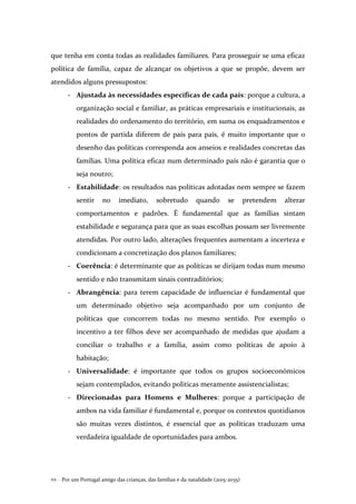 Por um Portugal amigo das crianças, das famílias e da natalidade (2015-2035)112 .
que tenha em conta todas as realidades familiares. Para prosseguir se uma eficaz
política de família, capaz de alcançar os objetivos a que se propõe, devem ser
atendidos alguns pressupostos:
- Ajustada às necessidades específicas de cada país: porque a cultura, a
organização social e familiar, as práticas empresariais e institucionais, as
realidades do ordenamento do território, em suma os enquadramentos e
pontos de partida diferem de país para país, é muito importante que o
desenho das políticas corresponda aos anseios e realidades concretas das
famílias. Uma política eficaz num determinado país não é garantia que o
seja noutro;
- Estabilidade: os resultados nas políticas adotadas nem sempre se fazem
sentir no imediato, sobretudo quando se pretendem alterar
comportamentos e padrões. É fundamental que as famílias sintam
estabilidade e segurança para que as suas escolhas possam ser livremente
atendidas. Por outro lado, alterações frequentes aumentam a incerteza e
condicionam a concretização dos planos familiares;
- Coerência: é determinante que as políticas se dirijam todas num mesmo
sentido e não transmitam sinais contraditórios;
- Abrangência: para terem capacidade de influenciar é fundamental que
um determinado objetivo seja acompanhado por um conjunto de
políticas que concorrem todas no mesmo sentido. Por exemplo o
incentivo a ter filhos deve ser acompanhado de medidas que ajudam a
conciliar o trabalho e a família, assim como políticas de apoio à
habitação;
- Universalidade: é importante que todos os grupos socioeconómicos
sejam contemplados, evitando politicas meramente assistencialistas;
- Direcionadas para Homens e Mulheres: porque a participação de
ambos na vida familiar é fundamental e, porque os contextos quotidianos
são muitas vezes distintos, é essencial que as políticas traduzam uma
verdadeira igualdade de oportunidades para ambos.
 