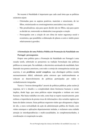 Por um Portugal amigo das crianças, das famílias e da natalidade (2015-2035) . 113
No tocante à Natalidade é importante que cada casal sinta que as políticas
existentes sejam:
- Orientadas para os aspetos positivos, materiais e emocionais, de ter
filhos, minimizando os constrangimentos associados à sua criação;
- Não penalizadoras, seja para quem decide não ter filhos, seja para quem
os decide ter, removendo os obstáculos à sua geração e criação
- Preocupadas com a criação de um clima de maior segurança social e
económica, que possibilite a elaboração de planos a curto e médio prazo
relativamente à gravidez.
A formulação de uma Política Pública de Promoção da Natalidade em
Portugal : pressupostos
Propor uma política para a Promoção da Natalidade em Portugal é uma
ousada tarefa, sobretudo se pensarmos na tradição formulação das políticas
públicas no nosso país. Na realidade, o decréscimo acentuado da natalidade, bem
ilustrado nos pontos anteriores, com todo o cortejo de consequências sociais que
acarreta, é um problema social complexo, cuja abordagem política resulta
necessariamente difícil, sobretudo pelos entraves que tradicionalmente se
colocam ao desenvolvimento de políticas participadas por todos e
verdadeiramente integradas.
Travar o “inverno demográfico” através de políticas públicas, pelas razões já
expostas, tal é o desafio e a complexidade deste fenómeno humano e social,
implica, desde logo, que estas políticas sejam integradas e tenham um rosto
humano. Não basta trabalhar em rede, como hoje se repete exaustivamente, pese
embora a importância da pronta troca de informações e dos variados registos em
bases de dados comuns. Estas políticas requerem visões que ultrapassem a lógica
de silo, a mera verticalidade da ação da administração pública do Estado, com
visões estanques e aplicações departamentais isoladas, e reclamam uma cuidada
atenção às interdependências e multi-causalidades, às complementaridades, à
coordenação e à cooperação na ação.
 