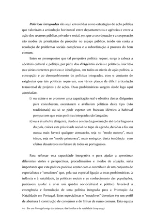 Por um Portugal amigo das crianças, das famílias e da natalidade (2015-2035)114 .
Políticas integradas são aqui entendidas como estratégias de ação política
que valorizam a articulação horizontal entre departamentos e agências e entre a
ação dos sectores público, privado e social, em que a coordenação e a cooperação
são modos de prioritários de proceder no espaço público, tendo em conta a
resolução de problemas sociais complexos e a subordinação à procura do bem
comum.
Entre os pressupostos que tal perspetiva política requer, surge à cabeça a
abertura cultural e política, por parte dos dirigentes sociais e políticos, inscritos
nas várias correntes políticas e ideológicas, em todos os níveis de ação política, à
concepção e ao desenvolvimento de políticas integradas, com o conjunto de
exigências que tais políticas requerem, nos vários planos da difícil articulação
transversal de projetos e de ações. Duas problemáticas surgem desde logo aqui
associadas:
i) ou existe e se promove uma capacitação real e objetiva destes dirigentes
para conceberem, executarem e avaliarem políticas deste tipo (não
tradicionais) ou só se pode esperar um fracasso idêntico à habitual
pompa com que estas políticas integradas são lançadas;
ii) ou a atual elite dirigente, desde o centro da governação até cada freguesia
do país, coloca esta prioridade social no topo da agenda, décadas a fio, ou
nunca mais haverá qualquer atenuação, seja no “modo outono”, mais
ténue, seja no “modo primavera”, mais enérgico, desta tendência com
efeitos desastrosos no futuro de todos os portugueses.
Para reforçar esta capacidade integrativa e para ajudar a aproximar
diferentes visões e perspectivas, procedimentos e modos de atuação, seria
importante que esta política pudesse contar com o contributo de um conjunto de
especialistas e “senadores” que, pela sua especial ligação a estas problemáticas, à
infância e à natalidade, às políticas sociais e ao conhecimento das populações,
pudessem ajudar a criar um quadro sociocultural e político favorável à
emergência e formulação de uma política integrada para a Promoção da
Natalidade em Portugal. Estes especialistas e “senadores” deveriam ter um perfil
de abertura à construção de consensos e de linhas de rumo comuns. Esta equipa
 