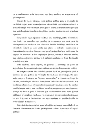 Por um Portugal amigo das crianças, das famílias e da natalidade (2015-2035) . 115
de aconselhamento seria importante para fazer perdurar no tempo uma tal
política pública.
Pensar de modo integrado uma política pública para a promoção da
natalidade requer ainda um conjunto de outros dados que importa esclarecer e
elencar desde já, pois constituem pressupostos essenciais a ter em conta para que
esta metodologia de formulação de políticas públicas funcione mesmo, seja eficaz
e perdure.
Em primeiro lugar, é preciso constituir uma liderança forte e esclarecida,
que inspire um caminho, que mobilize os portugueses para uma meta de
ressurgimento da natalidade e de celebração da vida, de reforço e renovação da
identidade cultural do país, ainda que aberto a múltiplos cruzamentos e
interseções demográficas, liderança esta que só será credível se a política que for
seguida for inequívoca e tiver implicações práticas, concretas e visíveis, mesmo
que seja financeiramente contida e de aplicação gradual, por força da situação
económica do país.
Esta liderança deve inspirar, se possível, a confiança da parte da
generalidade dos atores sociais interessados e não apenas de um partido político.
O tempo é outra das variáveis centrais entre os pressupostos para a
definição de uma política de Promoção da Natalidade em Portugal. De facto,
assim como o fenómeno do “inverno demográfico” se formou ao longo de
décadas, tomando por base não só evoluções culturais e socioeconómicas, mas
também e sobretudo, as microdecisões tomadas entre casais e no seio das famílias
espalhadas por todo o país, também a sua ultrapassagem requer um gigantesco
esforço de décadas, pois as decisões que se inscreverão numa nova política
pública de promoção da natalidade vão requerer de novo microdecisões tomadas
no seio dos casais e das famílias, mas agora decisões no sentido da vida, da
fecundidade e da natalidade.
Este dado fundamental de uma tal política reclama a necessidade de se
tomarem duas orientações claras, que requerem a devida explicitação no espaço
público:
 
