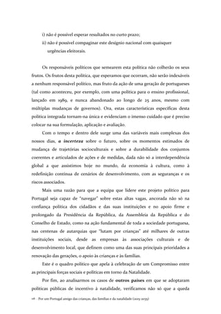 Por um Portugal amigo das crianças, das famílias e da natalidade (2015-2035)116 .
i) não é possível esperar resultados no curto prazo;
ii) não é possível compaginar este desígnio nacional com quaisquer
urgências eleitorais.
Os responsáveis políticos que semearem esta política não colherão os seus
frutos. Os frutos desta política, que esperamos que ocorram, não serão indexáveis
a nenhum responsável político, mas fruto da ação de uma geração de portugueses
(tal como aconteceu, por exemplo, com uma política para o ensino profissional,
lançado em 1989, e nunca abandonado ao longo de 25 anos, mesmo com
múltiplas mudanças de governos). Ora, estas características específicas desta
política integrada tornam-na única e evidenciam o imenso cuidado que é preciso
colocar na sua formulação, aplicação e avaliação.
Com o tempo e dentro dele surge uma das variáveis mais complexas dos
nossos dias, a incerteza sobre o futuro, sobre os momentos estimados de
mudança de trajetórias socioculturais e sobre a durabilidade dos conjuntos
coerentes e articulados de ações e de medidas, dada não só a interdependência
global a que assistimos hoje no mundo, da economia à cultura, como à
redefinição contínua de cenários de desenvolvimento, com as seguranças e os
riscos associados.
Mais uma razão para que a equipa que lidere este projeto político para
Portugal seja capaz de “navegar” sobre estas altas vagas, ancorada não só na
confiança política dos cidadãos e das suas instituições e no apoio firme e
prolongado da Presidência da República, da Assembleia da República e do
Conselho de Estado, como na ação fundamental de toda a sociedade portuguesa,
nas centenas de autarquias que “lutam por crianças” até milhares de outras
instituições sociais, desde as empresas às associações culturais e de
desenvolvimento local, que definem como uma das suas principais prioridades a
renovação das gerações, o apoio às crianças e às famílias.
Este é o quadro político que apela à celebração de um Compromisso entre
as principais forças sociais e políticas em torno da Natalidade.
Por fim, ao analisarmos os casos de outros países em que se adoptaram
políticas públicas de incentivo à natalidade, verificamos não só que a queda
 