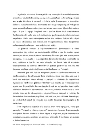 Por um Portugal amigo das crianças, das famílias e da natalidade (2015-2035)118 .
A primeira prioridade de uma política de promoção da natalidade consiste
em colocar a natalidade como preocupação central em todas estas políticas
sectoriais. O esforço é nacional e global e cada departamento e instituição,
sozinho, avançará com muita dificuldade. Este magno objetivo para Portugal só
pode ser partilhado por muitos atores sociais, de outro modo falhará. Este esforço
apela a que a equipa dirigente desta política reúna duas características
fundamentais: (i) tenha uma sede institucional que lhe permita vislumbrar todas
as políticas e nelas intervir com poder real de ação e (ii) seja dirigida sob o signo
do serviço silencioso ao bem comum, sem protagonismos que não o das próprias
políticas coordenadas e da cooperação intersectorial.
As políticas verticais e departamentalizadas permanecerão e serão
dominantes nas práticas da administração pública e nas de muitas outras
instituições sociais, disso é preciso não termos dúvidas e, por isso, a atenção aos
esforços de coordenação e cooperação tem de ser determinada e continuada, ou
seja, redobrada e inscrita na longa duração. No limite, não há segmento
socioeconómico ou sector da administração pública que fique de fora, que não
interesse à política pública de Promoção da Natalidade em Portugal..
Interessa, por isso, que se assegurem política e administrativamente os
modos concretos de salvaguarda desta orientação. Entre eles estará um para o
qual esta Comissão deseja chamar a atenção: a existência de mecanismos
rigorosos de verificação prévia do impacto das medidas de política sectoriais
em termos de natalidade. Esta verificação deverá ser obrigatória e deve incidir
sobretudo na remoção de obstáculos à natalidade, devendo incluir todas as áreas
sociais, como as do planeamento e desenvolvimento nacional e regional, da
fiscalidade e da administração pública, central e local, do trabalho e do emprego,
da solidariedade social, da educação e da saúde, da justiça, das migrações e do
urbanismo.
Será importante suportar esta decisão num lema agregador, como por
exemplo, “Portugal: as crianças primeiro”, ou seja, um elemento de comunicação
susceptível de uma transmissão forte, legível e inspirador, capaz de comportar
sinteticamente, como um foco, um conjunto articulado de medidas e um esforço
coletivo de décadas.
 