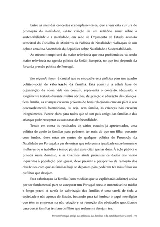 Por um Portugal amigo das crianças, das famílias e da natalidade (2015-2035) . 119
Entre as medidas concretas e complementares, que criem esta cultura de
promoção da natalidade, estão: criação de um relatório anual sobre a
sustentabilidade e a natalidade, em sede de Orçamento de Estado; reunião
semestral do Conselho de Ministros da Política da Natalidade; realização de um
debate anual na Assembleia da República sobre Natalidade e Sustentabilidade.
Ao mesmo tempo será da maior relevância que esta problemática vá tendo
maior relevância na agenda política da União Europeia, no que isso dependa da
força da pressão política de Portugal.
Em segundo lugar, é crucial que se enquadre esta política com um quadro
político-social de valorização da família. Esta constitui a célula base de
organização da nossa vida em comum, representa o contexto adequado, e
longamente testado durante muitos séculos, de geração e educação das crianças.
Sem família, as crianças crescem privadas de bens relacionais cruciais para o seu
desenvolvimento harmonioso, ou seja, sem família, as crianças não crescem
integralmente. Parece claro para todos que só um país amigo das famílias e das
crianças pode recuperar as suas taxas de fecundidade.
Tendo em conta os resultados de vários estudos já apresentados, uma
política de apoio às famílias para poderem ter mais do que um filho, portanto
com irmãos, deve estar no centro de qualquer política de Promoção da
Natalidade em Portugal, a par de outras que reforcem a igualdade entre homens e
mulheres ou o trabalho a tempo parcial, para citar apenas duas. À ação pública e
privada neste domínio, e se tivermos ainda presentes os dados dos vários
inquéritos à população portuguesa, deve presidir a perspectiva de remoção dos
obstáculos com que as famílias hoje se deparam para poderem ter mais filhos ou
os filhos que desejam.
Esta valorização da família (com medidas que se explicitarão adiante) acaba
por ser fundamental para se assegurar um Portugal coeso e sustentável no médio
e longo prazo. A tarefa de valorização das famílias é uma tarefa de toda a
sociedade e não apenas do Estado, bastando para tal lembrar o papel nevrálgico
que têm as empresas na não criação e na remoção dos obstáculos quotidianos
para que as famílias tenham os filhos que realmente desejam ter.
 