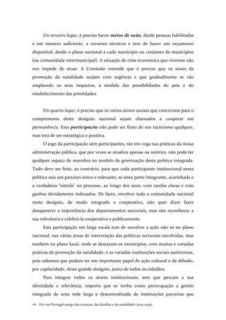 Por um Portugal amigo das crianças, das famílias e da natalidade (2015-2035)120 .
Em terceiro lugar, é preciso haver meios de ação, desde pessoas habilitadas
e em número suficiente, a recursos técnicos e tem de haver um orçamento
disponível, desde o plano nacional a cada município ou conjunto de municípios
(ou comunidade intermunicipal). A situação de crise económica que vivemos não
nos impede de atuar. A Comissão entende que é preciso que os sinais da
promoção da natalidade surjam com urgência e que gradualmente se vão
ampliando os seus impactos, à medida das possibilidades do país e do
estabelecimento das prioridades.
Em quarto lugar, é preciso que os vários atores sociais que concorram para o
cumprimento deste desígnio nacional sejam chamados a cooperar em
permanência. Esta participação não pode ser fruto de um tacticismo qualquer,
mas terá de ser estratégica e positiva.
O jogo da participação sem participantes, tão em voga nas práticas da nossa
administração pública, que por vezes se atualiza apenas na retórica, não pode ter
qualquer espaço de manobra no modelo de governação desta política integrada.
Tudo deve ser feito, ao contrário, para que cada participante institucional nesta
política seja um parceiro único e relevante, se sinta parte integrante, acarinhada e
a verdadeira “estrela” no processo, ao longo dos anos, com tarefas claras e com
ganhos devidamente indexados. De facto, envolver toda a comunidade nacional
neste desígnio, de modo integrado e cooperativo, não quer dizer fazer
desaparecer a importância dos departamentos sectoriais, mas sim reconhecer a
sua relevância e celebrá-la cooperativa e publicamente.
Esta participação em larga escala tem de envolver a ação não só no plano
nacional, nas várias áreas de intervenção das políticas sectoriais envolvidas, mas
também no plano local, onde se destacam os municípios, com muitas e variadas
práticas de promoção da natalidade, e as variadas instituições sociais autónomas,
pois sabemos que podem ter um importante papel de ação cultural e de difusão,
por capilaridade, deste grande desígnio, junto de todos os cidadãos.
Para integrar todos os atores institucionais, sem que percam a sua
identidade e relevância, importa que se tenha como preocupação a gestão
integrada de uma rede larga e descentralizada de instituições parceiras que
 