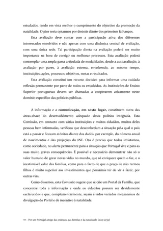 Por um Portugal amigo das crianças, das famílias e da natalidade (2015-2035)122 .
estudados, tendo em vista melhor o cumprimento do objectivo da promoção da
natalidade. O pior seria optarmos por desistir diante dos primeiros falhanços.
Esta avaliação deve contar com a participação ativa dos diferentes
interessados envolvidos e não apenas com uma dinâmica central de avaliação,
com uma única sede. Tal participação direta na avaliação poderá ser muito
importante na hora de corrigir ou melhorar processos. Esta avaliação poderá
contemplar uma ampla gama articulada de modalidades, desde a autoavaliação, à
avaliação por pares, à avaliação externa, envolvendo, ao mesmo tempo,
instituições, ações, processos, objetivos, metas e resultados.
Esta avaliação constitui um recurso decisivo para informar uma cuidada
reflexão permanente por parte de todos os envolvidos. As Instituições de Ensino
Superior portuguesas devem ser chamadas a cooperarem ativamente neste
domínio específico das políticas públicas.
A informação e a comunicação, em sexto lugar, constituem outra das
áreas-chave do desenvolvimento adequado desta política integrada. Esta
Comissão, em contacto com várias instituições e muitos cidadãos, muitos deles
pessoas bem informadas, verificou que desconheciam a situação pela qual o país
está a passar e ficavam atónitos diante dos dados, por exemplo, do número anual
de nascimentos e das projeções do INE. Ora é preciso que todos invistamos,
como sociedade, no alerta permanente para a situação que Portugal vive e para as
suas muito graves consequências. É possível e necessário demonstrar não só o
valor humano de gerar novas vidas no mundo, que só enriquece quem o faz, e o
inestimável valor das famílias, como para o facto de que o preço de não termos
filhos é muito superior aos investimentos que possamos ter de vir a fazer, por
outras vias.
Como dissemos, esta Comissão sugere que se crie um Portal da Família, que
concentre toda a informação e onde os cidadãos possam ser devidamente
esclarecidos e que, complementarmente, sejam criados variados mecanismos de
divulgação do Portal e de incentivo à natalidade.
 