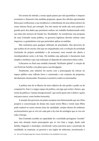 Por um Portugal amigo das crianças, das famílias e da natalidade (2015-2035)124 .
Em termos de método, a nossa opção passou por não quantificar o impacto
económico e financeiro das medidas propostas, apesar dos cálculos aproximados
feitos para verificarmos a sua incidência e a distribuição do seus efeitos dentro do
nosso sistema fiscal, por exemplo. Em três meses tal tarefa não seria possível e
grande parte dos dados que permitem realizar um trabalho fundamentado estão
nas mãos dos serviços do Estado (ex. fiscalidade). Ao transformar esta proposta
de uma Comissão numa política, os governos legítimos deverão estimar esses
impactos e o gradualismo com que pretendem aplicar as medidas.
Não realizámos pois qualquer definição de prioridades. Elas decorrem do
que acabou de ser escrito, têm que ser enquadradas com a evolução da sociedade
(incluindo da própria natalidade) e da economia, num mundo tão aberto e
interdependente como o de hoje. Há medidas cuja aplicação é claramente mais
simples e imediata e que cuja realização só depende de colocarmos mãos à obra.
Colocamos no final uma medida chamada “facilitador global”: a criação de
um Portal da Família e um plano para a sua divulgação.
Finalmente, este relatório foi escrito com a preocupação de colocar no
espaço público uma reflexão breve e sustentada e um conjunto de propostas,
devidamente estruturadas. Pensamos é acessível a todos os interessados.
A política tem de se libertar da mero objetivo de não perder o poder ou de
conquistá-lo. Esse é o exíguo espaço da política, um jogo que exclui o futuro, que
exclui da política a “justiça intergeracional”, que exclui quem não é eleitor e quem
está para nascer, como lembra Innerarity.
A atuação dos governos em países europeus tem demonstrado que um clima
propício à concretização do desejo dos casais terem filhos e terem mais filhos
pode traduzir-se numa retoma lenta da natalidade, sempre dentro do ambiente
socioeconómico que se vive em cada país e da crise de axiológica que se vive em
toda a Europa.
Esta Comissão acredita na capacidade de a sociedade portuguesa “acordar”
para esta situação muito preocupante que se vive hoje e reagir, desde cada
família, freguesia e município, envolvendo vários parceiros para a promoção da
natalidade, às empresas, ao governo e aos órgãos de soberania, incentivando o
 