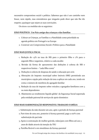 Por um Portugal amigo das crianças, das famílias e da natalidade (2015-2035) . 125
necessário compromisso social e político. Sabemos que não é um caminho nem
linear, nem rápido, mas entendemos que ninguém pode dizer que não lhe diz
respeito, quaisquer que sejam as suas convicções.
Os eixos e as medidas são os seguintes:
EIXO POLÍTICO: Um País amigo das crianças e das famílias
1. Colocar as Crianças, as Famílias e a Natalidade como prioridade na
agenda política em Portugal e na Europa
2. Construir um Compromisso Social e Político para a Natalidade
EIXO MAIS JUSTIÇA FISCAL
1. Redução de 1.5% na taxa de IRS para o primeiro filho e 2% para o
segundo filho e seguintes, relativo a cada escalão
2. Revisão da forma de apuramento das deduções à colecta de IRS e
respectivos limites – “cada filho conta”
3. Deduções à colecta de despesas de saúde e educação por avós
4. Alterações do Imposto municipal sobre Imóveis (IMI) permitindo aos
municípios a opção pela redução da taxa a aplicar em cada ano, tendo em
conta o número de membros do agregado familiar
5. Redução da taxa de imposto sobre veículos a agregados familiares com 3
ou mais dependentes
6. Abatimento ao rendimento líquido global da Segurança Social suportada
pela entidade patronal de serviços de apoio doméstico
EIXO MAIS HARMONIZAÇÃO RESPONSÁVEL TRABALHO-FAMÍLIA
1. Substituição da mãe durante um ano, após o período de licença parental
2. Part-time de uma ano, posterior à licença parental, pago a 100% com
substituição do pai/mãe
3. Apoio à contratação de mulher grávida, mães/pais com filhos até aos 3
anos de idade através da isenção da TSU
4. Partilha flexível e em simultâneo da licença parental
 