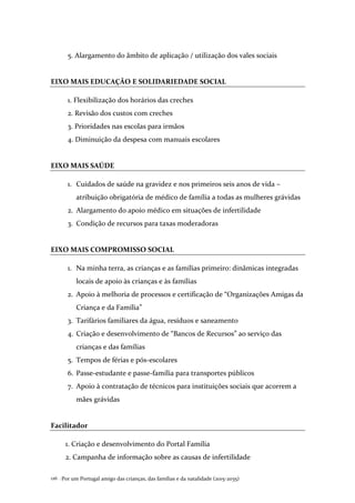 Por um Portugal amigo das crianças, das famílias e da natalidade (2015-2035)126 .
5. Alargamento do âmbito de aplicação / utilização dos vales sociais
EIXO MAIS EDUCAÇÃO E SOLIDARIEDADE SOCIAL
1. Flexibilização dos horários das creches
2. Revisão dos custos com creches
3. Prioridades nas escolas para irmãos
4. Diminuição da despesa com manuais escolares
EIXO MAIS SAÚDE
1. Cuidados de saúde na gravidez e nos primeiros seis anos de vida –
atribuição obrigatória de médico de família a todas as mulheres grávidas
2. Alargamento do apoio médico em situações de infertilidade
3. Condição de recursos para taxas moderadoras
EIXO MAIS COMPROMISSO SOCIAL
1. Na minha terra, as crianças e as famílias primeiro: dinâmicas integradas
locais de apoio às crianças e às famílias
2. Apoio à melhoria de processos e certificação de “Organizações Amigas da
Criança e da Família”
3. Tarifários familiares da água, resíduos e saneamento
4. Criação e desenvolvimento de “Bancos de Recursos” ao serviço das
crianças e das famílias
5. Tempos de férias e pós-escolares
6. Passe-estudante e passe-família para transportes públicos
7. Apoio à contratação de técnicos para instituições sociais que acorrem a
mães grávidas
Facilitador
1. Criação e desenvolvimento do Portal Família
2. Campanha de informação sobre as causas de infertilidade
 