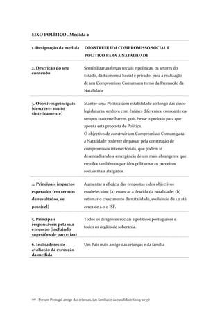 Por um Portugal amigo das crianças, das famílias e da natalidade (2015-2035)128 .
EIXO POLÍTICO . Medida 2
1. Designação da medida CONSTRUIR UM COMPROMISSO SOCIAL E
POLÍTICO PARA A NATALIDADE
2. Descrição do seu
conteúdo
Sensibilizar as forças sociais e politicas, os setores do
Estado, da Economia Social e privado, para a realização
de um Compromisso Comum em torno da Promoção da
Natalidade
3. Objetivos principais
(descrever muito
sinteticamente)
Manter uma Política com estabilidade ao longo das cinco
legislaturas, embora com ênfases diferentes, consoante os
tempos o aconselharem, pois é esse o período para que
aponta esta proposta de Política.
O objectivo de construir um Compromisso Comum para
a Natalidade pode ter de passar pela construção de
compromissos intersectoriais, que podem ir
desencadeando a emergência de um mais abrangente que
envolva também os partidos políticos e os parceiros
sociais mais alargados.
4. Principais impactos
esperados (em termos
de resultados, se
possível)
Aumentar a eficácia das propostas e dos objectivos
estabelecidos: (a) estancar a descida da natalidade; (b)
retomar o crescimento da natalidade, evoluindo de 1.2 até
cerca de 2.0 o ISF.
5. Principais
responsáveis pela sua
execução (incluindo
sugestões de parcerias)
Todos os dirigentes sociais e políticos portugueses e
todos os órgãos de soberania.
6. Indicadores de
avaliação da execução
da medida
Um Pais mais amigo das crianças e da família
 