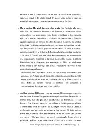 Por um Portugal amigo das crianças, das famílias e da natalidade (2015-2035) . 13
crianças o país é insustentável, em termos de crescimento económico,
segurança social e de Estado Social. Os países com melhores taxas de
natalidade são os países que mais investem no apoio às famílias.
6. Dar a máxima liberdade às opções dos casais. Esta Comissão sabe que o
mais fácil, em termos de formulação de políticas, é tentar obter efeitos
espetaculares e de curto prazo, como fazem as políticas de tipo natalista
que, por exemplo, incentivam e premeiam os nascimentos e facilitam
apenas o aumento do número de filhos dos casais, mormente de famílias
imigrantes. Perfilhamos um caminho que, não sendo antinatalista, ou seja,
que não penaliza as famílias que desejam ter filhos e ter ainda mais filhos,
como hoje acontece, se distancie da lógica do benefício pontual que tende
a ser dado às famílias que têm filhos, focado sobretudo no momento em
que estes nascem, colocando-se de modo mais neutral e dando a máxima
liberdade às opções dos casais. Que quem quer ter filhos e ter ainda mais
filhos encontre em Portugal um clima sociocultural favorável e não
contrário e/ou penalizador.
Entendemos ainda que face à variedade dos estudos consultados pela
Comissão, em Portugal e neste momento, se justifica uma política que não
apenas esteja focada no apoio ao nascimento do 2º e 3º filhos como ao 1º
filho, dados os elevados “custos de contexto” que dificultam a
concretização da decisão de ter o primeiro filho.
7. A vida é a única dádiva que renova o mundo. Há valores que pouco têm
que ver com os contextos; podemos conseguir concretizá-los melhor ou
menos bem, mas são princípios estruturantes da humanidade do ser
humano. Dar vida nova ao mundo, gerando seres únicos que engrandecem
a comunidade, é um ato sublime de realização humana e social. Uma das
melhores formas que temos de restituir a vida que nos foi dada, o nosso
maior bem, é termos filhos e retribuirmos assim aos nossos pais, através
dos netos, a vida que eles nos deram. A concretização destes valores e
princípios, perfilhados por uma grande maioria da população, não deve
 