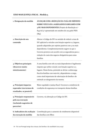Por um Portugal amigo das crianças, das famílias e da natalidade (2015-2035)136 .
EIXO MAIS JUSTIÇA FISCAL . Medida 5
1. Designação da medida AVANÇAR COM A REDUÇÃO DA TAXA DE IMPOSTO
SOBRE VEÍCULOS A AGREGADOS FAMILIARES COM
3 OU MAIS DEPENDENTES (Projeto de Resolução n.º
844/xii/3.ª apresentado em outubro de 2013 pelo PSD)
(M9)
2. Descrição do seu
conteúdo
Alterar o Código do ISV no sentido de reduzir a taxa de
ISV aplicável a veículos com lotação superior a 5 lugares,
quando adquiridos por sujeitos passivos com 3 ou mais
dependentes. Complementarmente sugere-se que o
Governo promova um acordo com as seguradoras para a
redução do custo dos seguros obrigatórios para estas
famílias.
3. Objetivos principais
(descrever muito
sinteticamente)
A uma família com três ou mais dependentes é legalmente
imposto que utilize veiculo com lotação superior a 5
lugares. Desta forma, pretende-se aliviar a sobrecarga
fiscal às famílias com mais de 3 dependentes a cargo,
como sinal importante de valorização da família e de
estímulo ao alargamento da mesma.
4. Principais impactos
esperados (em termos de
resultados, se possível)
Maior equidade e justiça fiscal. Favorecer a existência de
condições de segurança no transporte destas famílias.
5. Principais responsáveis
pela sua execução
(incluindo sugestões de
parcerias)
Governo, via alteração ao Código do ISV.
6. Indicadores de avaliação
da execução da medida
Contribuição para o aumento do rendimento disponível
das famílias com filhos
 