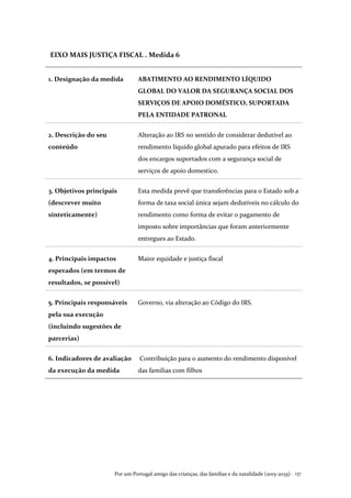 Por um Portugal amigo das crianças, das famílias e da natalidade (2015-2035) . 137
EIXO MAIS JUSTIÇA FISCAL . Medida 6
1. Designação da medida ABATIMENTO AO RENDIMENTO LÍQUIDO
GLOBAL DO VALOR DA SEGURANÇA SOCIAL DOS
SERVIÇOS DE APOIO DOMÉSTICO, SUPORTADA
PELA ENTIDADE PATRONAL
2. Descrição do seu
conteúdo
Alteração ao IRS no sentido de considerar dedutível ao
rendimento líquido global apurado para efeitos de IRS
dos encargos suportados com a segurança social de
serviços de apoio domestico.
3. Objetivos principais
(descrever muito
sinteticamente)
Esta medida prevê que transferências para o Estado sob a
forma de taxa social única sejam dedutíveis no cálculo do
rendimento como forma de evitar o pagamento de
imposto sobre importâncias que foram anteriormente
entregues ao Estado.
4. Principais impactos
esperados (em termos de
resultados, se possível)
Maior equidade e justiça fiscal
5. Principais responsáveis
pela sua execução
(incluindo sugestões de
parcerias)
Governo, via alteração ao Código do IRS.
6. Indicadores de avaliação
da execução da medida
Contribuição para o aumento do rendimento disponível
das famílias com filhos
 
