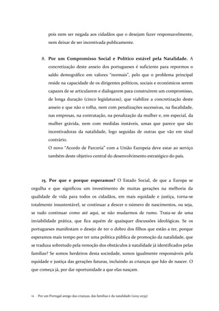 Por um Portugal amigo das crianças, das famílias e da natalidade (2015-2035)14 .
pois nem ser negada aos cidadãos que o desejam fazer responsavelmente,
nem deixar de ser incentivada publicamente.
8. Por um Compromisso Social e Político estável pela Natalidade. A
concretização deste anseio dos portugueses é suficiente para repormos o
saldo demográfico em valores “normais”, pelo que o problema principal
reside na capacidade de os dirigentes políticos, sociais e económicos serem
capazes de se articularem e dialogarem para construírem um compromisso,
de longa duração (cinco legislaturas), que viabilize a concretização deste
anseio e que não o tolha, nem com penalizações sucessivas, na fiscalidade,
nas empresas, na contratação, na penalização da mulher e, em especial, da
mulher grávida, nem com medidas instáveis, umas que parece que são
incentivadoras da natalidade, logo seguidas de outras que vão em sinal
contrário.
O novo “Acordo de Parceria” com a União Europeia deve estar ao serviço
também deste objetivo central do desenvolvimento estratégico do país.
15. Por que e porque esperamos? O Estado Social, de que a Europa se
orgulha e que significou um investimento de muitas gerações na melhoria da
qualidade de vida para todos os cidadãos, em mais equidade e justiça, torna-se
totalmente insustentável, se continuar a descer o número de nascimentos, ou seja,
se tudo continuar como até aqui, se não mudarmos de rumo. Trata-se de uma
inviabilidade prática, que fica aquém de quaisquer discussões ideológicas. Se os
portugueses manifestam o desejo de ter o dobro dos filhos que estão a ter, porque
esperamos mais tempo por ter uma política pública de promoção da natalidade, que
se traduza sobretudo pela remoção dos obstáculos à natalidade já identificados pelas
famílias? Se somos herdeiros desta sociedade, somos igualmente responsáveis pela
equidade e justiça das gerações futuras, incluindo as crianças que hão de nascer. O
que começa já, por dar oportunidade a que elas nasçam.
 