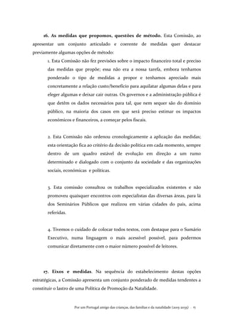 Por um Portugal amigo das crianças, das famílias e da natalidade (2015-2035) . 15
16. As medidas que propomos, questões de método. Esta Comissão, ao
apresentar um conjunto articulado e coerente de medidas quer destacar
previamente algumas opções de método:
1. Esta Comissão não fez previsões sobre o impacto financeiro total e preciso
das medidas que propõe; essa não era a nossa tarefa, embora tenhamos
ponderado o tipo de medidas a propor e tenhamos apreciado mais
concretamente a relação custo/benefício para aquilatar algumas delas e para
eleger algumas e deixar cair outras. Os governos e a administração pública é
que detêm os dados necessários para tal, que nem sequer são do domínio
público, na maioria dos casos em que será preciso estimar os impactos
económicos e financeiros, a começar pelos fiscais.
2. Esta Comissão não ordenou cronologicamente a aplicação das medidas;
esta orientação fica ao critério da decisão política em cada momento, sempre
dentro de um quadro estável de evolução em direção a um rumo
determinado e dialogado com o conjunto da sociedade e das organizações
sociais, económicas e políticas.
3. Esta comissão consultou os trabalhos especializados existentes e não
promoveu quaisquer encontros com especialistas das diversas áreas, para lá
dos Seminários Públicos que realizou em várias cidades do país, acima
referidas.
4. Tivemos o cuidado de colocar todos textos, com destaque para o Sumário
Executivo, numa linguagem o mais acessível possível, para podermos
comunicar diretamente com o maior número possível de leitores.
17. Eixos e medidas. Na sequência do estabelecimento destas opções
estratégicas, a Comissão apresenta um conjunto ponderado de medidas tendentes a
constituir o lastro de uma Política de Promoção da Natalidade.
 