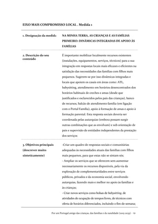 Por um Portugal amigo das crianças, das famílias e da natalidade (2015-2035) . 151
EIXO MAIS COMPROMISSO LOCAL . Medida 1
1. Designação da medida NA MINHA TERRA, AS CRIANÇAS E AS FAMÍLIAS
PRIMEIRO: DINÂMICAS INTEGRADAS DE APOIO ÀS
FAMÍLIAS
2. Descrição do seu
conteúdo
É importante mobilizar localmente recursos existentes
(instalações, equipamentos, serviços, técnicos) para a sua
integração em respostas locais mais eficazes e eficientes na
satisfação das necessidades das famílias com filhos mais
pequenos. Sugerem-se por isso dinâmicas integradas e
locais que apoiem os casais em áreas como: ATL,
babysitting, atendimento em horários desencontrados dos
horários habituais de creches e amas (desde que
justificados e esclarecidos pelos pais das crianças), banco
de recursos, balcão de atendimento família (em ligação
com o Portal Família), apoio à formação de amas e apoio à
formação parental. Esta resposta sociais deveria ser
coordenada pelas autarquias (embora possam surgir
outras combinações que as envolvam) e sob orientação de
pais e supervisão de entidades independentes da prestação
dos serviços
3. Objetivos principais
(descrever muito
sinteticamente)
-Criar um quadro de respostas sociais e comunitárias
adequadas às necessidades atuais das famílias com filhos
mais pequenos, para que estas não se sintam sós;
- Ampliar os serviços que se oferecem sem aumentar
necessariamente os recursos disponíveis, pela via da
exploração de complementaridades entre serviços
públicos, privados e da economia social, envolvendo
autarquias, fazendo mais e melhor no apoio às famílias e
às crianças;
- Criar novos serviços como bolsas de babysitting, de
atividades de ocupação de tempos livres, de técnicos com
oferta de horários diferenciados, incluindo o fim-de-semana;
 
