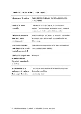 Por um Portugal amigo das crianças, das famílias e da natalidade (2015-2035)154 .
EIXO MAIS COMPROMISSO LOCAL . Medida 3
1. Designação da medida TARIFÁRIOS FAMILIARES DA ÁGUA, RESIDUOS E
SANEAMENTO
2. Descrição do seu
conteúdo
Universalização da aplicação de tarifários da água,
resíduos e saneamento que tenham em conta o consumo
per capita para efeitos de atribuição do escalão
3. Objetivos principais
(descrever muito
sinteticamente)
Impedir que a água, tratamento de resíduos e saneamento
tenham um preço unitário mais caro para famílias com
filhos a cargo
4. Principais impactos
esperados (em termos de
resultados, se possível)
Melhores condições económicas das famílias com filhos a
cargo, maior consciência social
5. Principais responsáveis
pela sua execução
(incluindo sugestões de
parcerias)
Autarquias
6. Recomendação de
indicadores de avaliação
da execução da medida
Contribuição para o aumento do rendimento disponível
das famílias com filhos
Maior justiça fiscal
 