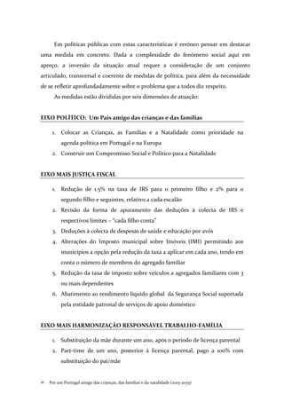 Por um Portugal amigo das crianças, das famílias e da natalidade (2015-2035)16 .
Em políticas públicas com estas características é erróneo pensar em destacar
uma medida em concreto. Dada a complexidade do fenómeno social aqui em
apreço, a inversão da situação atual requer a consideração de um conjunto
articulado, transversal e coerente de medidas de política, para além da necessidade
de se refletir aprofundadamente sobre o problema que a todos diz respeito.
As medidas estão divididas por seis dimensões de atuação:
EIXO POLÍTICO: Um País amigo das crianças e das famílias
1. Colocar as Crianças, as Famílias e a Natalidade como prioridade na
agenda política em Portugal e na Europa
2. Construir um Compromisso Social e Político para a Natalidade
EIXO MAIS JUSTIÇA FISCAL
1. Redução de 1.5% na taxa de IRS para o primeiro filho e 2% para o
segundo filho e seguintes, relativo a cada escalão
2. Revisão da forma de apuramento das deduções à colecta de IRS e
respectivos limites – “cada filho conta”
3. Deduções à colecta de despesas de saúde e educação por avós
4. Alterações do Imposto municipal sobre Imóveis (IMI) permitindo aos
municípios a opção pela redução da taxa a aplicar em cada ano, tendo em
conta o número de membros do agregado familiar
5. Redução da taxa de imposto sobre veículos a agregados familiares com 3
ou mais dependentes
6. Abatimento ao rendimento líquido global da Segurança Social suportada
pela entidade patronal de serviços de apoio doméstico
EIXO MAIS HARMONIZAÇÃO RESPONSÁVEL TRABALHO-FAMÍLIA
1. Substituição da mãe durante um ano, após o período de licença parental
2. Part-time de um ano, posterior à licença parental, pago a 100% com
substituição do pai/mãe
 