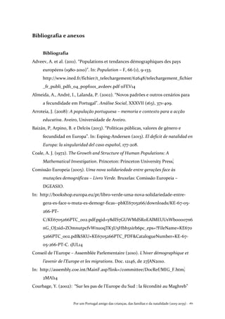 Por um Portugal amigo das crianças, das famílias e da natalidade (2015-2035) . 161
Bibliografia e anexos
Bibliografia
Adveev, A. et al. (2011). “Populations et tendances démographiques des pays
européens (1980-2010)”. In: Population – F, 66 (1), 9-133.
http://www.ined.fr/fichier/t_telechargement/62648/telechargement_fichier
_fr_publi_pdf1_04_popf1101_avdeev.pdf 11FEV14
Almeida, A., André, I., Lalanda, P. (2002). “Novos padrões e outros cenários para
a fecundidade em Portugal”. Análise Social, XXXVII (163), 371-409.
Arroteia, J. (2008): A população portuguesa – memoria e contexto para a acção
educativa. Aveiro, Universidade de Aveiro.
Baizán, P, Arpino, B. e Delcòs (2013). “Políticas públicas, valores de género e
fecundidad en Europa”. In: Esping-Andersen (2013). El deficit de natalidad en
Europa: la singularidad del caso español, 177-208.
Coale, A. J. (1972). The Growth and Structure of Human Populations: A
Mathematical Investigation. Princeton: Princeton University Press.
Comissão Europeia (2005). Uma nova solidariedade entre gerações face às
mutações demográficas – Livro Verde. Bruxelas: Comissão Europeia –
DGEASIO.
In: http://bookshop.europa.eu/pt/libro-verde-uma-nova-solidariedade-entre-
gera-es-face-s-muta-es-demogr-ficas--pbKE6705266/downloads/KE-67-05-
266-PT-
C/KE6705266PTC_002.pdf;pgid=y8dIS7GUWMdSR0EAlMEUUsWb00007n6
nG_OJ;sid=ZOmnutpcfvWnuoqTK3U5Hbh5xirb6pc_eps=?FileName=KE670
5266PTC_002.pdf&SKU=KE6705266PTC_PDF&CatalogueNumber=KE-67-
05-266-PT-C. 1JUL14
Conseil de l’Europe – Assemblée Parlementaire (2010). L’hiver démographique et
l’avenir de l’Europe et les migrations. Doc. 12146, de 27JAN2010.
In: http://assembly.coe.int/MainF.asp?link=/committee/DocRef/MIG_F.htm.
2MAI14
Courbage, Y. (2002): “Sur les pas de l’Europe du Sud : la fécondité au Maghreb”
 