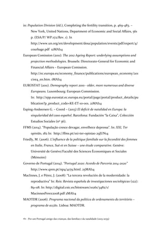 Por um Portugal amigo das crianças, das famílias e da natalidade (2015-2035)162 .
in: Population Division (éd.), Completing the fertility transition, p. 469-483. –
New York, United Nations, Department of Economic and Social Affairs, 561
p. (ESA/P/ WP.172/Rev. 1). In
http://www.un.org/en/development/desa/population/events/pdf/expert/4/
courbage.pdf 12MAI14
European Comission (2011): The 2012 Ageing Report: underlying assumptions and
projection methodologies. Brussels: Directorate-General for Economic and
Financial Affairs – European Comission.
http://ec.europa.eu/economy_finance/publications/european_economy/201
1/ee4_en.htm. 1MAI14
EUROSTAT (2011). Demography report 2010 - older, more numerous and diverse
Europeans. Luxembourg: European Commission.
In: http://epp.eurostat.ec.europa.eu/portal/page/portal/product_details/pu
blication?p_product_code=KE-ET-10-001. 21MAI14
Esping-Andeersen G. – Coord – (2013) El deficit de natalidad en Europa: la
singularidad del caso español. Barcelona: Fundación “la Caixa”, Colección
Estudios Sociales (nº 36).
FFMS (2014). “População cresce devagar, envelhece depressa”. In: XXI, Ter
opinião, 182 In: http://ffms.pt/xxi-ter-opiniao 29JUN14
Friedly, M. (2006). L’influence de la politique familiale sur la fecondité des femmes
en Italie, France, Suè et en Suisse – une étude comparative. Genève:
Université de Genève/Faculté des Sciences Économiques et Sociales
(Mémoire)
Governo de Portugal (2014). “Portugal 2020: Acordo de Parceria 2014-2020”
http://www.qren.pt/np4/4179.html. 25MAI14
MacInnes, J. e Pérez, J. (2008): “La tercera revolución de la modernidade: la
reproductiva” In: Reis: Revista española de investigaciones sociológicas (122):
89-118. In: http://digital.csic.es/bitstream/10261/3482/1/
MacinnesPerez2008.pdf 2MAI14
MAOTDR (2006). Programa nacional da política de ordenamento do território –
programa de acção. Lisboa: MAOTDR.
 
