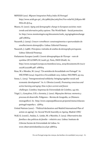 Por um Portugal amigo das crianças, das famílias e da natalidade (2015-2035) . 163
MIPEXIII (2011). Migrant Integration Policy.Index III.Portugal
http://www.acidi.gov.pt/_cfn/4d6b77b1c7065/live/Ver+relat%C3%B3rio+MI
PEX+III 1JUL14
Muenz, R. (2007). Aging and demographic change in European societies: main
trends and alternative policy options. The World Bank – Social protection.
In: http://www.monitoringris.org/documents/tools_reg/agingdemochange
.pdf 17MAI14
Nazareth, J. (2009). Crescer e envelhecer: constrangimentos e oportunidades do
envelhecimento demográfico. Lisboa: Editorial Presença.
Nazareth, J. (1988). Princípios e métodos de análise da demografia portuguesa.
Lisboa: Editorial Presença.
Parlamento Europeu (2008): L’avenir démographique de l’Europe – note de
synthèse (IP/A/EMPL/IC/2008-33). Paris, INED (Draft). In:
http://www.europarl.europa.eu/meetdocs/2004_2009/documents/dv/722/7
22778/722778fr.pdf 21MAI14
Rosa, M. e Mendes, M. (2014): “Os sentidos da fecundidade em Portugal”. In:
INE/FFMS (2014): Inquérito à Fecundidade 2013. Lisboa: INE/FMFS, 95-104.
Sousa, L. (2013). “Intergenerational solidarity: bringing together social and
economic development”. In: A. Oliveira (coord), Promoting conscious and
active learning and aging: How to face current and future
challenges. Coimbra: Imprensa da Universidade de Coimbra, 149-160.
Trigal, L.; Gonçalves, O.B. e Arroteia, J. (2010). Migrações ibéricas: memoria y
processo de desarrollo. Polígonos – Revista de Geografia, 20 (Número
monográfico). In: http://www.cepesepublicacoes.pt/portal/menu/relacoes-
portugal-espanha-1. 1JAN14
United Nations (2002) – “Political declaration and Madrid International Plan of
action on ageing”, In: Second World Assembly on Ageing, Madrid: ONU
Wall, K, (coord.), Atalaia, S., Leitão, M. e Marinho, S. (2013). Observatório das
famílias e das políticas de família – relatório 2012. Lisboa: Instituto de
Ciências Sociais da Universidade de Lisboa. In:
www.observatóriofamilias.ics.ul.pt 15MAI14
 