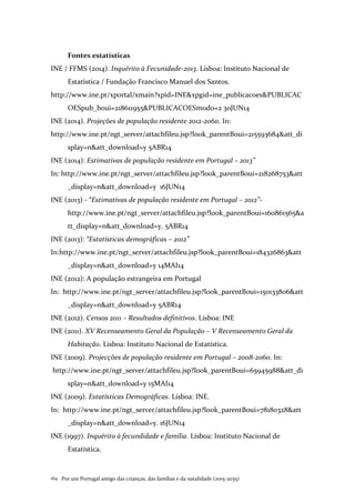 Por um Portugal amigo das crianças, das famílias e da natalidade (2015-2035)164 .
Fontes estatísticas
INE / FFMS (2014). Inquérito à Fecunidade-2013. Lisboa: Instituto Nacional de
Estatística / Fundação Francisco Manuel dos Santos.
http://www.ine.pt/xportal/xmain?xpid=INE&xpgid=ine_publicacoes&PUBLICAC
OESpub_boui=218611955&PUBLICACOESmodo=2 30JUN14
INE (2014). Projeções de população residente 2012-2060. In:
http://www.ine.pt/ngt_server/attachfileu.jsp?look_parentBoui=215593684&att_di
splay=n&att_download=y 5ABR14
INE (2014): Estimativas de população residente em Portugal – 2013”
In: http://www.ine.pt/ngt_server/attachfileu.jsp?look_parentBoui=218268753&att
_display=n&att_download=y 16JUN14
INE (2013) - “Estimativas de população residente em Portugal – 2012”-
http://www.ine.pt/ngt_server/attachfileu.jsp?look_parentBoui=160861565&a
tt_display=n&att_download=y. 5ABR14
INE (2013): “Estatísticas demográficas – 2012”
In:http://www.ine.pt/ngt_server/attachfileu.jsp?look_parentBoui=184326863&att
_display=n&att_download=y 14MAI14
INE (2012): A população estrangeira em Portugal
In: http://www.ine.pt/ngt_server/attachfileu.jsp?look_parentBoui=150133806&att
_display=n&att_download=y 5ABR14
INE (2012). Censos 2011 – Resultados definitivos. Lisboa: INE
INE (2011). XV Recenseamento Geral da População – V Recenseamento Geral da
Habitação. Lisboa: Instituto Nacional de Estatística.
INE (2009). Projecções de população residente em Portugal – 2008-2060. In:
http://www.ine.pt/ngt_server/attachfileu.jsp?look_parentBoui=65945988&att_di
splay=n&att_download=y 15MAI14
INE (2009). Estatísticas Demográficas. Lisboa: INE.
In: http://www.ine.pt/ngt_server/attachfileu.jsp?look_parentBoui=78180328&att
_display=n&att_download=y. 16JUN14
INE (1997). Inquérito à fecundidade e família. Lisboa: Instituto Nacional de
Estatística.
 