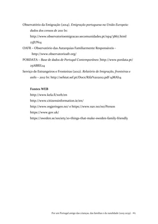 Por um Portugal amigo das crianças, das famílias e da natalidade (2015-2035). 165
Observatório da Emigração (2014). Emigração portuguesa na União Europeia:
dados dos censos de 2011 In:
http://www.observatorioemigracao.secomunidades.pt/np4/3867.html
23JUN14
OAFR – Observatório das Autarquias Familiarmente Responsáveis -
http://www.observatorioafr.org/
PORDATA – Base de dados de Portugal Contemporâneo http://www.pordata.pt/
25ABRIL14
Serviço de Estrangeiros e Fronteiras (2012). Relatório de Imigração, fronteiras e
asilo – 2012 In: http://sefstat.sef.pt/Docs/Rifa%202012.pdf 14MAI14
Fontes WEB
http://www.kela.fi/web/en
http://www.citizensinformation.ie/en/
http://www.regjeringen.no/ e https://www.nav.no/no/Person
https://www.gov.uk/
https://sweden.se/society/10-things-that-make-sweden-family-friendly
 
